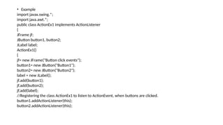• Example
import javax.swing.*;
import java.awt.*;
public class ActionEx1 implements ActionListener
{
JFrame jf;
JButton button1, button2;
JLabel label;
ActionEx1()
{
jf= new JFrame("Button click events");
button1= new JButton("Button1");
button2= new JButton("Button2");
label = new JLabel();
jf.add(button1);
jf.add(button2);
jf.add(label);
//Registering the class ActionEx1 to listen to ActionEvent, when buttons are clicked.
button1.addActionListener(this);
button2.addActionListener(this);
 