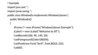 • Example
import java.awt.*;
import javax.swing.*;
public class WindowEx implements WindowListener {
public WindowEx()
{
JFrame f = new JFrame("WindowListener Example");
JLabel l = new JLabel(“Welcome to SIT");
l.setBounds(100, 90, 140, 20);
l.setForeground(Color.GREEN);
l.setFont(new Font("Serif", Font.BOLD, 22));
f.add(l);
 
