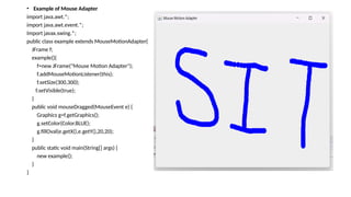 • Example of Mouse Adapter
import java.awt.*;
import java.awt.event.*;
Import javax.swing.*;
public class example extends MouseMotionAdapter{
JFrame f;
example(){
f=new JFrame("Mouse Motion Adapter");
f.addMouseMotionListener(this);
f.setSize(300,300);
f.setVisible(true);
}
public void mouseDragged(MouseEvent e) {
Graphics g=f.getGraphics();
g.setColor(Color.BLUE);
g.fillOval(e.getX(),e.getY(),20,20);
}
public static void main(String[] args) {
new example();
}
}
 
