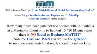 How many times have you met and spoken with individuals
at a Meetup or Event only to ﬁnd out 15 / 20 Minutes later
there is NO Social or Business MATCH?
Note the HAS and WANT as well as the QRcode
to improve event matchmaking & social biz networking
Will this new MeetUp "Event MatchMaker & Social Biz Networking Broker"
Name Badge Revolutionize and Replace the old MeetUp
“Hello My Name Is” name badge?
@EdPimentl
 