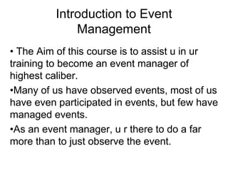 Introduction to Event
Management
• The Aim of this course is to assist u in ur
training to become an event manager of
highest caliber.
•Many of us have observed events, most of us
have even participated in events, but few have
managed events.
•As an event manager, u r there to do a far
more than to just observe the event.
 