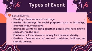 Types of Event
• Weddings: Celebrations of marriage.
• Parties: Gatherings for social purposes, such as birthdays,
anniversaries, or holidays.
• Reunions: Events to bring together people who have known
each other in the past.
• Fundraisers: Events to raise money for a cause or charity.
• Festivals: Celebrations of cultural traditions, holidays, or
specific themes.
Social Events
 
