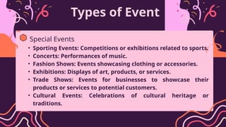 Types of Event
• Sporting Events: Competitions or exhibitions related to sports.
• Concerts: Performances of music.
• Fashion Shows: Events showcasing clothing or accessories.
• Exhibitions: Displays of art, products, or services.
• Trade Shows: Events for businesses to showcase their
products or services to potential customers.
• Cultural Events: Celebrations of cultural heritage or
traditions.
Special Events
 