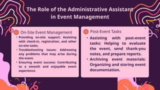 The Role of the Administrative Assistant
in Event Management
On-Site Event Management
• Providing on-site support: Assisting
with check-in, registration, and other
on-site tasks.
• Troubleshooting issues: Addressing
any problems that may arise during
the event.
• Ensuring event success: Contributing
to a smooth and enjoyable event
experience.
Post-Event Tasks
• Assisting with post-event
tasks: Helping to evaluate
the event, send thank-you
notes, and prepare reports.
• Archiving event materials:
Organizing and storing event
documentation.
 