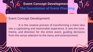 Event Concept Development:
The Foundation of Event Planning
It is the creative process of transforming a mere idea
into a captivating and memorable experience. It sets the tone,
theme, and direction for the entire event, guiding decisions
from the venue selection to the menu and entertainment.
Event Concept Development
 
