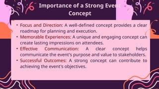Importance of a Strong Event
Concept
• Focus and Direction: A well-defined concept provides a clear
roadmap for planning and execution.
• Memorable Experiences: A unique and engaging concept can
create lasting impressions on attendees.
• Effective Communication: A clear concept helps
communicate the event's purpose and value to stakeholders.
• Successful Outcomes: A strong concept can contribute to
achieving the event's objectives.
 