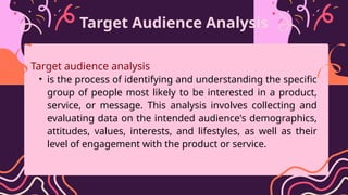 Target Audience Analysis
Target audience analysis
• is the process of identifying and understanding the specific
group of people most likely to be interested in a product,
service, or message. This analysis involves collecting and
evaluating data on the intended audience's demographics,
attitudes, values, interests, and lifestyles, as well as their
level of engagement with the product or service.
 