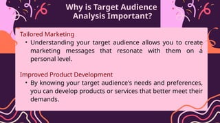 Why is Target Audience
Analysis Important?
Tailored Marketing
• Understanding your target audience allows you to create
marketing messages that resonate with them on a
personal level.
Improved Product Development
• By knowing your target audience's needs and preferences,
you can develop products or services that better meet their
demands.
 