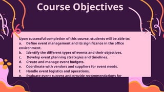Course Objectives
Upon successful completion of this course, students will be able to:
a. Define event management and its significance in the office
environment.
b. Identify the different types of events and their objectives.
c. Develop event planning strategies and timelines.
d. Create and manage event budgets.
e. Coordinate with vendors and suppliers for event needs.
f. Handle event logistics and operations.
g. Evaluate event success and provide recommendations for
improvement.
 