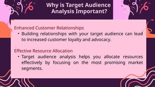 Why is Target Audience
Analysis Important?
Enhanced Customer Relationships
• Building relationships with your target audience can lead
to increased customer loyalty and advocacy.
•
Effective Resource Allocation
• Target audience analysis helps you allocate resources
effectively by focusing on the most promising market
segments.
 