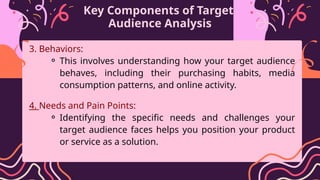Key Components of Target
Audience Analysis
3. Behaviors:
⚬ This involves understanding how your target audience
behaves, including their purchasing habits, media
consumption patterns, and online activity.
4. Needs and Pain Points:
⚬ Identifying the specific needs and challenges your
target audience faces helps you position your product
or service as a solution.
 