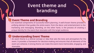 Event theme and
branding
• are essential components of successful event planning. A well-chosen theme provides a
unifying element that guides the entire event, from the decor and entertainment to the
marketing and messaging. Branding, on the other hand, is the process of creating a
unique identity for the event that resonates with the target audience.
Event Theme and Branding
• An event theme is a central concept or idea that sets the tone and atmosphere for the
event. It provides a framework for decision-making and ensures that all elements of the
event are cohesive. A strong theme can make the event more memorable, engaging, and
shareable.
Understanding Event Theme
 