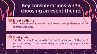 Key considerations when
choosing an event theme:
• The theme should appeal to the interests and preferences of the
intended audience.
Target audience
• The theme should align with the overall objectives of the event,
such as raising funds, networking, or promoting a product or
service.
Event goals
 