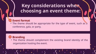 Key considerations when
choosing an event theme:
• The theme should be appropriate for the type of event, such as a
conference, gala, or party.
Event format
• The theme should complement the existing brand identity of the
organization hosting the event.
Branding
 