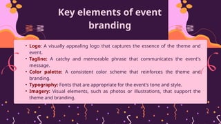 Key elements of event
branding
• Logo: A visually appealing logo that captures the essence of the theme and
event.
• Tagline: A catchy and memorable phrase that communicates the event's
message.
• Color palette: A consistent color scheme that reinforces the theme and
branding.
• Typography: Fonts that are appropriate for the event's tone and style.
• Imagery: Visual elements, such as photos or illustrations, that support the
theme and branding.
 