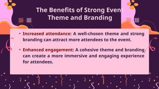The Benefits of Strong Event
Theme and Branding
• Increased attendance: A well-chosen theme and strong
branding can attract more attendees to the event.
• Enhanced engagement: A cohesive theme and branding
can create a more immersive and engaging experience
for attendees.
 