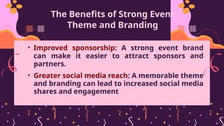 The Benefits of Strong Event
Theme and Branding
• Improved sponsorship: A strong event brand
can make it easier to attract sponsors and
partners.
• Greater social media reach: A memorable theme
and branding can lead to increased social media
shares and engagement
 