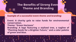 The Benefits of Strong Event
Theme and Branding
Example of a successful event theme and branding:
Event: A charity gala to raise funds for environmental
conservation.
Theme: "Green Horizons"
Branding: A logo featuring a stylized tree, a tagline of
"Planting Seeds for a Brighter Future," and a color palette
of green and blue.
 