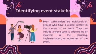 Identifying event stakeholders
Event stakeholders are individuals or
groups who have a vested interest in
the success of an event. They can
include anyone who is affected by or
involved in the planning,
implementation, or outcomes of the
event.
 
