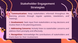 Stakeholder Engagement
Strategies
1. Communication: Keep stakeholders informed throughout the
planning process through regular updates, newsletters, and
meetings.
2. Involvement: Seek input from stakeholders on key decisions and
involve them in the planning process.
3. Addressing Concerns: Actively listen to stakeholder concerns and
address them promptly and effectively.
4. Recognition: Acknowledge the contributions of stakeholders and
thank them for their involvement.
 
