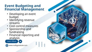 Event Budgeting and
Financial Management
• Developing an event
budget
• Identifying revenue
streams
• Cost control measures
• Sponsorship and
fundraising
• Financial reporting and
analysis
Learn More
www.reallygreatsite.com
 