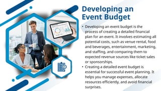 Developing an
Event Budget
• Developing an event budget is the
process of creating a detailed financial
plan for an event. It involves estimating all
potential costs, such as venue rental, food
and beverages, entertainment, marketing,
and staffing, and comparing them to
expected revenue sources like ticket sales
or sponsorships.
• Creating a detailed event budget is
essential for successful event planning. It
helps you manage expenses, allocate
resources efficiently, and avoid financial
surprises.
 
