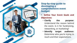 Step-by-step guide to
developing a
comprehensive event
budget:
1. Define Your Event Goals and
Objectives:
• Clarify the purpose:
Understand the reason behind
the event. Is it for fundraising,
networking, or marketing?
• Identify target audience:
Determine who you're trying to
reach and their expectations.
 