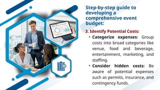 Step-by-step guide to
developing a
comprehensive event
budget:
3. Identify Potential Costs:
• Categorize expenses: Group
costs into broad categories like
venue, food and beverage,
entertainment, marketing, and
staffing.
• Consider hidden costs: Be
aware of potential expenses
such as permits, insurance, and
contingency funds.
 