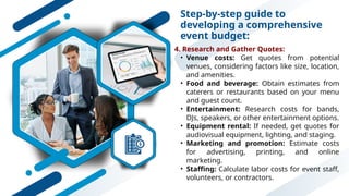 Step-by-step guide to
developing a comprehensive
event budget:
4. Research and Gather Quotes:
• Venue costs: Get quotes from potential
venues, considering factors like size, location,
and amenities.
• Food and beverage: Obtain estimates from
caterers or restaurants based on your menu
and guest count.
• Entertainment: Research costs for bands,
DJs, speakers, or other entertainment options.
• Equipment rental: If needed, get quotes for
audiovisual equipment, lighting, and staging.
• Marketing and promotion: Estimate costs
for advertising, printing, and online
marketing.
• Staffing: Calculate labor costs for event staff,
volunteers, or contractors.
 