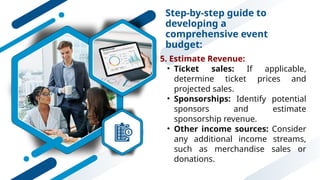 Step-by-step guide to
developing a
comprehensive event
budget:
5. Estimate Revenue:
• Ticket sales: If applicable,
determine ticket prices and
projected sales.
• Sponsorships: Identify potential
sponsors and estimate
sponsorship revenue.
• Other income sources: Consider
any additional income streams,
such as merchandise sales or
donations.
 