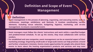 Definition and Scope of Event
Management
• Event management is the process of planning, organizing, and executing events, such as
conferences, meetings, exhibitions, and festivals. It involves coordinating various
elements, including venue selection, budgeting, logistics, marketing, and on-site
management, to ensure a successful event.
Definition
• Event managers must follow the clients' instructions and work within a specified budget
and predetermined schedule. To set up the events, they must collaborate with various
vendors.
• For established and new companies, event management can be an essential aspect of their
marketing strategy. Organizing small-scale or large-scale events can help promote a brand
and further a business's interests. Events create opportunities for people who attend these
events to learn about the hosting organization's products and services and may even
convert attendees into loyal customers.
 