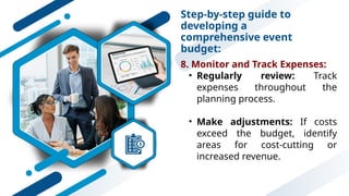 Step-by-step guide to
developing a
comprehensive event
budget:
8. Monitor and Track Expenses:
• Regularly review: Track
expenses throughout the
planning process.
• Make adjustments: If costs
exceed the budget, identify
areas for cost-cutting or
increased revenue.
 