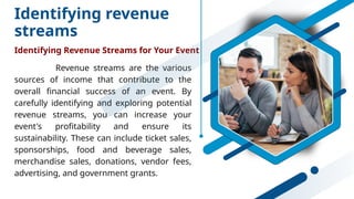 Identifying revenue
streams
Identifying Revenue Streams for Your Event
Revenue streams are the various
sources of income that contribute to the
overall financial success of an event. By
carefully identifying and exploring potential
revenue streams, you can increase your
event's profitability and ensure its
sustainability. These can include ticket sales,
sponsorships, food and beverage sales,
merchandise sales, donations, vendor fees,
advertising, and government grants.
 
