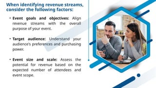 When identifying revenue streams,
consider the following factors:
• Event goals and objectives: Align
revenue streams with the overall
purpose of your event.
• Target audience: Understand your
audience's preferences and purchasing
power.
• Event size and scale: Assess the
potential for revenue based on the
expected number of attendees and
event scope.
 