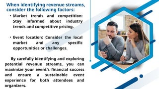When identifying revenue streams,
consider the following factors:
• Market trends and competition:
Stay informed about industry
trends and competitive pricing.
• Event location: Consider the local
market and any specific
opportunities or challenges.
By carefully identifying and exploring
potential revenue streams, you can
maximize your event's financial success
and ensure a sustainable event
experience for both attendees and
organizers.
 