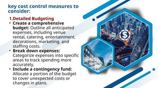 key cost control measures to
consider:
1.Detailed Budgeting
• Create a comprehensive
budget: Outline all anticipated
expenses, including venue
rental, catering, entertainment,
decorations, marketing, and
staffing costs.
• Break down expenses:
Categorize expenses into specific
areas to track spending more
accurately.
• Include a contingency fund:
Allocate a portion of the budget
to cover unexpected costs or
changes in plans.
 