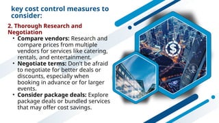 key cost control measures to
consider:
2. Thorough Research and
Negotiation
• Compare vendors: Research and
compare prices from multiple
vendors for services like catering,
rentals, and entertainment.
• Negotiate terms: Don't be afraid
to negotiate for better deals or
discounts, especially when
booking in advance or for larger
events.
• Consider package deals: Explore
package deals or bundled services
that may offer cost savings.
 