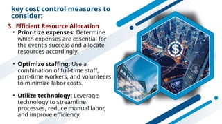key cost control measures to
consider:
3. Efficient Resource Allocation
• Prioritize expenses: Determine
which expenses are essential for
the event's success and allocate
resources accordingly.
• Optimize staffing: Use a
combination of full-time staff,
part-time workers, and volunteers
to minimize labor costs.
• Utilize technology: Leverage
technology to streamline
processes, reduce manual labor,
and improve efficiency.
 
