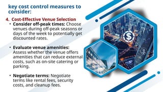key cost control measures to
consider:
4. Cost-Effective Venue Selection
• Consider off-peak times: Choose
venues during off-peak seasons or
days of the week to potentially get
discounted rates.
• Evaluate venue amenities:
Assess whether the venue offers
amenities that can reduce external
costs, such as on-site catering or
parking.
• Negotiate terms: Negotiate
terms like rental fees, security
costs, and cleanup fees.
 