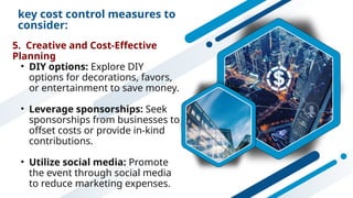 key cost control measures to
consider:
5. Creative and Cost-Effective
Planning
• DIY options: Explore DIY
options for decorations, favors,
or entertainment to save money.
• Leverage sponsorships: Seek
sponsorships from businesses to
offset costs or provide in-kind
contributions.
• Utilize social media: Promote
the event through social media
to reduce marketing expenses.
 