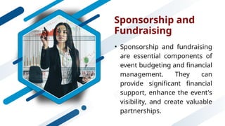 Sponsorship and
Fundraising
• Sponsorship and fundraising
are essential components of
event budgeting and financial
management. They can
provide significant financial
support, enhance the event's
visibility, and create valuable
partnerships.
 