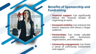 Benefits of Sponsorship and
Fundraising
• Financial support: Can significantly
reduce the financial burden of
organizing an event.
• Increased visibility: Can enhance the
event's exposure and attract a larger
audience.
• Partnerships: Can create valuable
relationships with businesses,
organizations, and individuals.
• Community engagement: Can foster
a sense of community involvement
and support.
 