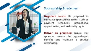 Sponsorship Strategies
Negotiate terms: Be prepared to
negotiate sponsorship terms, such as
payment schedules, promotional
opportunities, and exclusivity rights.
Deliver on promises: Ensure that
sponsors receive the agreed-upon
benefits and maintain a positive
relationship.
 