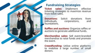 Fundraising Strategies
Ticket sales: Implement effective
ticketing strategies to maximize revenue
from ticket sales.
Donations: Solicit donations from
individuals, corporations, and
foundations.
Raffles and auctions: Organize raffles or
auctions to generate additional funds.
Merchandise sales: Sell event-branded
merchandise to raise funds and promote
the event.
Crowdfunding: Utilize online platforms
to mobilize a large number of small
donors.
 