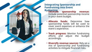 Integrating Sponsorship and
Fundraising into Event
Budgeting
• Estimate sponsorship revenue:
Include potential sponsorship income
in your event budget.
• Allocate funds: Determine how
sponsorship funds will be used to
cover event expenses or enhance the
event's experience.
• Track progress: Monitor fundraising
efforts and adjust the budget
accordingly.
• Diversify revenue sources: Rely on a
mix of sponsorship and fundraising
activities to mitigate financial risks.
 