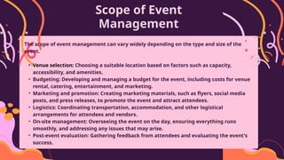 Scope of Event
Management
The scope of event management can vary widely depending on the type and size of the
event.
• Venue selection: Choosing a suitable location based on factors such as capacity,
accessibility, and amenities.
• Budgeting: Developing and managing a budget for the event, including costs for venue
rental, catering, entertainment, and marketing.
• Marketing and promotion: Creating marketing materials, such as flyers, social media
posts, and press releases, to promote the event and attract attendees.
• Logistics: Coordinating transportation, accommodation, and other logistical
arrangements for attendees and vendors.
• On-site management: Overseeing the event on the day, ensuring everything runs
smoothly, and addressing any issues that may arise.
• Post-event evaluation: Gathering feedback from attendees and evaluating the event's
success.
 