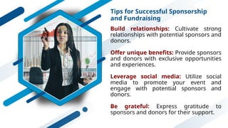 Tips for Successful Sponsorship
and Fundraising
Build relationships: Cultivate strong
relationships with potential sponsors and
donors.
Offer unique benefits: Provide sponsors
and donors with exclusive opportunities
and experiences.
Leverage social media: Utilize social
media to promote your event and
engage with potential sponsors and
donors.
Be grateful: Express gratitude to
sponsors and donors for their support.
 