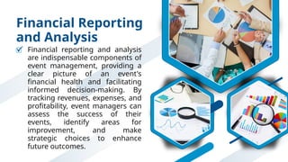 Financial Reporting
and Analysis
Financial reporting and analysis
are indispensable components of
event management, providing a
clear picture of an event's
financial health and facilitating
informed decision-making. By
tracking revenues, expenses, and
profitability, event managers can
assess the success of their
events, identify areas for
improvement, and make
strategic choices to enhance
future outcomes.
 