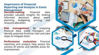 Importance of Financial
Reporting and Analysis in Event
Management
Decision-making: Financial data
provides valuable insights for making
informed decisions about event
planning, budgeting, pricing, and
resource allocation.
Risk management: By analyzing
financial data, event managers can
identify potential financial risks and take
steps to mitigate them.
Performance evaluation: Financial
reporting and analysis help assess the
success of events and identify areas for
improvement.
 