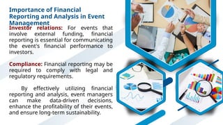 Importance of Financial
Reporting and Analysis in Event
Management
Investor relations: For events that
involve external funding, financial
reporting is essential for communicating
the event's financial performance to
investors.
Compliance: Financial reporting may be
required to comply with legal and
regulatory requirements.
By effectively utilizing financial
reporting and analysis, event managers
can make data-driven decisions,
enhance the profitability of their events,
and ensure long-term sustainability.
 